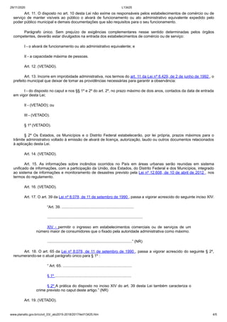 29/11/2020 L13425
www.planalto.gov.br/ccivil_03/_ato2015-2018/2017/lei/l13425.htm 4/5
Art. 11. O disposto no art. 10 desta Lei não exime os responsáveis pelos estabelecimentos de comércio ou de
serviço de manter visíveis ao público o alvará de funcionamento ou ato administrativo equivalente expedido pelo
poder público municipal e demais documentações que são requisitos para o seu funcionamento.
Parágrafo único. Sem prejuízo de exigências complementares nesse sentido determinadas pelos órgãos
competentes, deverão estar divulgados na entrada dos estabelecimentos de comércio ou de serviço:
I - o alvará de funcionamento ou ato administrativo equivalente; e
II - a capacidade máxima de pessoas.
Art. 12. (VETADO).
Art. 13. Incorre em improbidade administrativa, nos termos do art. 11 da Lei nº 8.429, de 2 de junho de 1992 , o
prefeito municipal que deixar de tomar as providências necessárias para garantir a observância:
I - do disposto no caput e nos §§ 1º e 2º do art. 2º, no prazo máximo de dois anos, contados da data de entrada
em vigor desta Lei;
II - (VETADO); ou
III - (VETADO).
§ 1º (VETADO).
§ 2º Os Estados, os Municípios e o Distrito Federal estabelecerão, por lei própria, prazos máximos para o
trâmite administrativo voltado à emissão de alvará de licença, autorização, laudo ou outros documentos relacionados
à aplicação desta Lei.
Art. 14. (VETADO).
Art. 15. As informações sobre incêndios ocorridos no País em áreas urbanas serão reunidas em sistema
unificado de informações, com a participação da União, dos Estados, do Distrito Federal e dos Municípios, integrado
ao sistema de informações e monitoramento de desastres previsto pela Lei nº 12.608, de 10 de abril de 2012 , nos
termos do regulamento.
Art. 16. (VETADO).
Art. 17. O art. 39 da Lei nº 8.078, de 11 de setembro de 1990 , passa a vigorar acrescido do seguinte inciso XIV:
“Art. 39. ....................................................................
..........................................................................................
XIV - permitir o ingresso em estabelecimentos comerciais ou de serviços de um
número maior de consumidores que o fixado pela autoridade administrativa como máximo.
................................................................................” (NR)
Art. 18. O art. 65 da Lei nº 8.078, de 11 de setembro de 1990 , passa a vigorar acrescido do seguinte § 2º,
renumerando-se o atual parágrafo único para § 1º :
“ Art. 65. .................................................................
§ 1º ........................................................................
§ 2º A prática do disposto no inciso XIV do art. 39 desta Lei também caracteriza o
crime previsto no caput deste artigo.” (NR)
Art. 19. (VETADO).
 