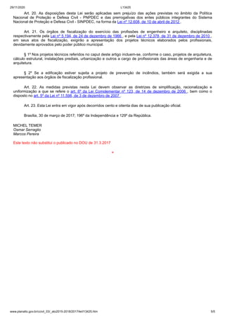 29/11/2020 L13425
www.planalto.gov.br/ccivil_03/_ato2015-2018/2017/lei/l13425.htm 5/5
Art. 20. As disposições desta Lei serão aplicadas sem prejuízo das ações previstas no âmbito da Política
Nacional de Proteção e Defesa Civil - PNPDEC e das prerrogativas dos entes públicos integrantes do Sistema
Nacional de Proteção e Defesa Civil - SINPDEC, na forma da Lei nº 12.608, de 10 de abril de 2012 .
Art. 21. Os órgãos de fiscalização do exercício das profissões de engenheiro e arquiteto, disciplinadas
respectivamente pela Lei nº 5.194, de 24 de dezembro de 1966 , e pela Lei nº 12.378, de 31 de dezembro de 2010 ,
em seus atos de fiscalização, exigirão a apresentação dos projetos técnicos elaborados pelos profissionais,
devidamente aprovados pelo poder público municipal.
§ 1º Nos projetos técnicos referidos no caput deste artigo incluem-se, conforme o caso, projetos de arquitetura,
cálculo estrutural, instalações prediais, urbanização e outros a cargo de profissionais das áreas de engenharia e de
arquitetura.
§ 2º Se a edificação estiver sujeita a projeto de prevenção de incêndios, também será exigida a sua
apresentação aos órgãos de fiscalização profissional.
Art. 22. As medidas previstas nesta Lei devem observar as diretrizes de simplificação, racionalização e
uniformização a que se refere o art. 6º da Lei Complementar nº 123, de 14 de dezembro de 2006 , bem como o
disposto no art. 5º da Lei nº 11.598, de 3 de dezembro de 2007 .
Art. 23. Esta Lei entra em vigor após decorridos cento e oitenta dias de sua publicação oficial.
Brasília, 30 de março de 2017; 196º da Independência e 129º da República.
MICHEL TEMER
Osmar Serraglio
Marcos Pereira
Este texto não substitui o publicado no DOU de 31.3.2017
*
 