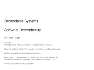 Dependable Systems
!
Software Dependability
Dr. Peter Tröger

!
Sources:

Wilfredo Torres-Pomales. Software Fault Tolerance: A Tutorial. 
Brian Randell and Jie Xu. The Evolution of the Recovery Block Concept. 
Lui Sha. Using Simplicity to Control Complexity.

 
Goloubeva, O., Rebaudengo, M., Reorda, M. Sonza, and Violante, M.,  
Software-Implemented Hardware Fault Tolerance, Springer, 2010. 
Several publications by Avizienis et al.
 