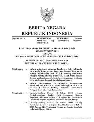 BERITA NEGARA
REPUBLIK INDONESIA
No.698, 2013 KEMENTERIAN KESEHATAN. Petugas
Kesehatan. Haji. Rekrutmen. Pedoman.
Pencabutan.
PERATURAN MENTERI KESEHATAN REPUBLIK INDONESIA
NOMOR 25 TAHUN 2013
TENTANG
PEDOMAN REKRUTMEN PETUGAS KESEHATAN HAJI INDONESIA
DENGAN RAHMAT TUHAN YANG MAHA ESA
MENTERI KESEHATAN REPUBLIK INDONESIA,
Menimbang : a. bahwa rekrutmen petugas kesehatan haji Indonesia
yang telah diatur dalam Peraturan Menteri Kesehatan
Nomor 706/MENKES/PER/IV/2011 tentang Rekrutmen
Petugas Kesehatan Haji Indonesia, sudah tidak sesuai
dengan perkembangan kebutuhan masyarakat sehingga
perlu dilakukan langkah-langkah perubahan;
b. bahwa berdasarkan pertimbangan sebagaimana
dimaksud dalam huruf a, perlu menetapkan Peraturan
Menteri Kesehatan tentang Pedoman Rekrutmen
Petugas Kesehatan Haji Indonesia;
Mengingat : 1. Undang–Undang Nomor 13 Tahun 2008 tentang
Penyelenggaraan Ibadah Haji (Lembaran Negara
Republik Indonesia Tahun 2008 Nomor 60, Tambahan
Lembaran Negara Republik Indonesia Nomor 4845);
2. Undang–Undang Nomor 36 Tahun 2009 tentang
Kesehatan (Lembaran Negara Republik Indonesia Tahun
2009 Nomor 144, Tambahan Lembaran Negara Republik
Indonesia Nomor 5063);
www.djpp.kemenkumham.go.id
 