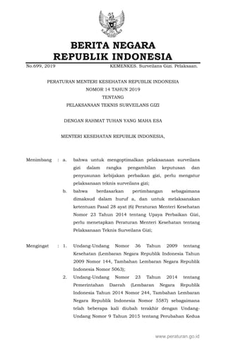 BERITA NEGARA
REPUBLIK INDONESIA
No.699, 2019 KEMENKES. Surveilans Gizi. Pelaksaan.
PERATURAN MENTERI KESEHATAN REPUBLIK INDONESIA
NOMOR 14 TAHUN 2019
TENTANG
PELAKSANAAN TEKNIS SURVEILANS GIZI
DENGAN RAHMAT TUHAN YANG MAHA ESA
MENTERI KESEHATAN REPUBLIK INDONESIA,
Menimbang : a. bahwa untuk mengoptimalkan pelaksanaan surveilans
gizi dalam rangka pengambilan keputusan dan
penyusunan kebijakan perbaikan gizi, perlu mengatur
pelaksanaan teknis surveilans gizi;
b. bahwa berdasarkan pertimbangan sebagaimana
dimaksud dalam huruf a, dan untuk melaksanakan
ketentuan Pasal 28 ayat (6) Peraturan Menteri Kesehatan
Nomor 23 Tahun 2014 tentang Upaya Perbaikan Gizi,
perlu menetapkan Peraturan Menteri Kesehatan tentang
Pelaksanaan Teknis Surveilans Gizi;
Mengingat : 1. Undang-Undang Nomor 36 Tahun 2009 tentang
Kesehatan (Lembaran Negara Republik Indonesia Tahun
2009 Nomor 144, Tambahan Lembaran Negara Republik
Indonesia Nomor 5063);
2. Undang-Undang Nomor 23 Tahun 2014 tentang
Pemerintahan Daerah (Lembaran Negara Republik
Indonesia Tahun 2014 Nomor 244, Tambahan Lembaran
Negara Republik Indonesia Nomor 5587) sebagaimana
telah beberapa kali diubah terakhir dengan Undang-
Undang Nomor 9 Tahun 2015 tentang Perubahan Kedua
www.peraturan.go.id
 
