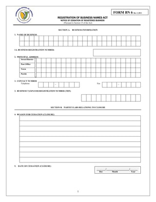 FORM BN 6 Rev 1.2011
REGISTRATION OF BUSINESS NAMES ACT
NOTICE OF CESSATION OF REGISTERED BUSINESS
(Pursuant to Section 15 of the Act)
SECTION A. BUSINESS INFORMATION
1. NAME OF BUSINESS
1A. BUSINESS REGISTRATION NUMBER:
1
2. PRINCIPAL ADDRESS
Street/District
Post Office
Town
Parish
3. CONTACT NUMBER
Telephone _ Fax _
3. BUSINESS TAXPAYER REGISTRATION NUMBER (TRN)
SECTION B. PARTICULARS RELATIONG TO CLOSURE
=============================================================================================================
4. REASON FOR CESSATION (CLOSURE)
5. DATE OF CESSATION (CLOSURE)
_______/__________________/______
Day Month Year
 