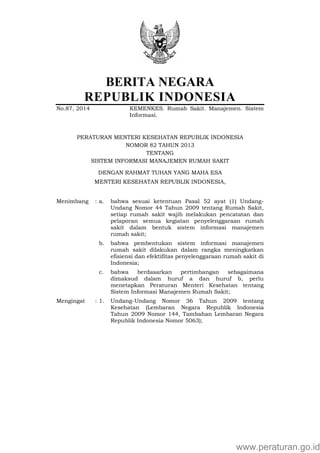 BERITA NEGARA
REPUBLIK INDONESIA
No.87, 2014 KEMENKES. Rumah Sakit. Manajemen. Sistem
Informasi.
PERATURAN MENTERI KESEHATAN REPUBLIK INDONESIA
NOMOR 82 TAHUN 2013
TENTANG
SISTEM INFORMASI MANAJEMEN RUMAH SAKIT
DENGAN RAHMAT TUHAN YANG MAHA ESA
MENTERI KESEHATAN REPUBLIK INDONESIA,
Menimbang : a. bahwa sesuai ketentuan Pasal 52 ayat (1) Undang-
Undang Nomor 44 Tahun 2009 tentang Rumah Sakit,
setiap rumah sakit wajib melakukan pencatatan dan
pelaporan semua kegiatan penyelenggaraan rumah
sakit dalam bentuk sistem informasi manajemen
rumah sakit;
b. bahwa pembentukan sistem informasi manajemen
rumah sakit dilakukan dalam rangka meningkatkan
efisiensi dan efektifitas penyelenggaraan rumah sakit di
Indonesia;
c. bahwa berdasarkan pertimbangan sebagaimana
dimaksud dalam huruf a dan huruf b, perlu
menetapkan Peraturan Menteri Kesehatan tentang
Sistem Informasi Manajemen Rumah Sakit;
Mengingat : 1. Undang-Undang Nomor 36 Tahun 2009 tentang
Kesehatan (Lembaran Negara Republik Indonesia
Tahun 2009 Nomor 144, Tambahan Lembaran Negara
Republik Indonesia Nomor 5063);
www.peraturan.go.id
 