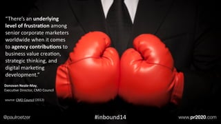 Donovan	
  Neale-­‐May,	
  	
  
ExecuEve	
  Director,	
  CMO	
  Council
“There’s	
  an	
  underlying	
  
level	
  of	
  frustra;on	
  among	
  
senior	
  corporate	
  marketers	
  
worldwide	
  when	
  it	
  comes	
  
to	
  agency	
  contribu;ons	
  to	
  
business	
  value	
  creaEon,	
  
strategic	
  thinking,	
  and	
  
digital	
  markeEng	
  
development.”	
  
source:	
  CMO	
  Council	
  (2012)
@paulroetzer www.pr2020.com#inbound14
 