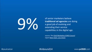 of	
  senior	
  marketers	
  believe	
  
tradi;onal	
  ad	
  agencies	
  are	
  doing	
  
a	
  good	
  job	
  of	
  evolving	
  and	
  
extending	
  their	
  service	
  
capabiliEes	
  in	
  the	
  digital	
  age.	
  
!
source:	
  The	
  Chief	
  MarkeAng	
  (CMO)	
  Council	
  
report	
  More	
  Gain,	
  Less	
  Strain.
9%
@paulroetzer www.pr2020.com#inbound14
 