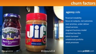 Deﬁne	
  FoundaEon	
  Projectschurn	
  factors
ﬁnancial	
  instability	
  
focus	
  on	
  outputs,	
  not	
  outcomes	
  
over	
  promise,	
  under	
  deliver	
  
siloed	
  services	
  
stagnant	
  business	
  model	
  
stretched	
  too	
  thin	
  
talent	
  turnover	
  
unbalanced	
  porqolio	
  
weak	
  processes
agency	
  side
@paulroetzer www.pr2020.com#inbound14
 