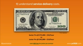 image:	
  David	
  Guo
Senior	
  Pro	
  @	
  $75,000	
  =	
  $32/hour	
  	
  
vs.	
  	
  
Junior	
  Pro	
  @	
  $45,000	
  =	
  $19/hour
costs	
  40%	
  less	
  for	
  junior	
  pro	
  services
9)	
  understand	
  service-­‐delivery	
  costs.
@paulroetzer www.pr2020.com
 