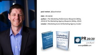 paul	
  roetzer,	
  @paulroetzer	
  
!
CEO	
  |	
  PR	
  20/20	
  
author	
  |	
  The	
  MarkeAng	
  Performance	
  Blueprint	
  (Wiley,	
  
2014)	
  &	
  The	
  MarkeAng	
  Agency	
  Blueprint	
  (Wiley,	
  2012)	
  
creator	
  |	
  MarkeEng	
  Score	
  &	
  MarkeEng	
  Agency	
  Insider
www.pr2020.com
 