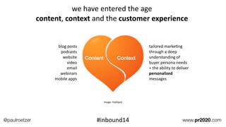 Deﬁne	
  FoundaEon	
  Projects
blog	
  posts	
  
podcasts	
  
website	
  
video	
  
email	
  
webinars	
  
mobile	
  apps
tailored	
  markeEng	
  
through	
  a	
  deep	
  
understanding	
  of	
  
buyer	
  persona	
  needs	
  
+	
  the	
  ability	
  to	
  deliver	
  
personalized	
  
messages
Image:	
  HubSpot
we	
  have	
  entered	
  the	
  age	
  	
  
content,	
  context	
  and	
  the	
  customer	
  experience
@paulroetzer www.pr2020.com#inbound14
 