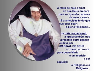 A festa de hoje é sinal  do que Deus prepara  para os que são capazes de amar e servir. É a antecipação do que Deus quer doar:  a plena felicidade... Neste  mês vocacional ,  a Igreja também nos apresenta outra pessoa  que deve ser  UM SINAL DE DEUS  no meio do povo e  para quem Maria  é um modelo  a ser seguido:  o Religioso e a Religiosa... 