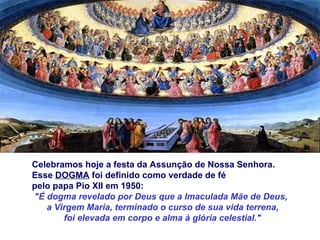 Celebramos hoje a festa da Assunção de Nossa Senhora.  Esse  DOGMA  foi definido como verdade de fé  pelo papa Pio XII em 1950: "É dogma revelado por Deus que a Imaculada Mãe de Deus,  a Virgem Maria, terminado o curso de sua vida terrena, foi elevada em corpo e alma à glória celestial." 