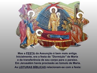 Mas a  FESTA  da Assunção é bem mais antiga.  Inicialmente, era a festa da  "Dormição"  de Maria  e da transferência de seu corpo para o paraíso.  Em Jerusalém havia procissão ao túmulo de Maria. As  LEITURAS BÍBLICAS  relacionam-se com a festa: 