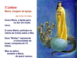 1ª Leitura :   Maria, imagem da Igreja .  (Ap 11,19a; 12,1-10ab) Como Maria, a Igreja gera  na dor um mudo novo.  E como Maria, participa na vitória de Cristo sobre o Mal. Essa "Mulher" representa  a Comunidade de Israel, composta de 12 tribos.  Mas se aplica  também a Maria,  de quem nasceu  o Messias. 