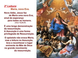 2ª Leitura :   Maria, nova Eva.  Novo Adão, Jesus faz  de Maria uma nova Eva,  sinal de esperança  para todos os homens.  (1Cor 15,20-27) É uma longa demonstração da ressurreição. A Assunção é uma forma privilegiada de Ressurreição. O apóstolo não evoca Maria, mas a leitura na Assunção,  leva a reconhecer o lugar eminente da Mãe de Deus  no grande movimento  da ressurreição. 