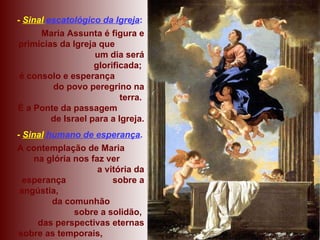 -  Sinal   escatológico da Igreja : Maria Assunta é figura e primícias da Igreja que  um dia será glorificada;  é consolo e esperança  do povo peregrino na terra.  É a Ponte da passagem  de Israel para a Igreja. -  Sinal  humano de esperança . A contemplação de Maria  na glória nos faz ver  a vitória da esperança  sobre a angústia,  da comunhão  sobre a solidão,  das perspectivas eternas sobre as temporais,  da vida sobre a morte. 