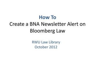 How To
Create a BNA Newsletter Alert on
Bloomberg Law
RWU Law Library
November 2016
 