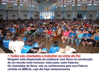 +  Todos são chamados a trabalhar na vinha do Pai .  Ninguém está dispensado de colaborar com Deus na construção  de um mundo mais humano, mais justo, mais fraterno. Os chamados de Deus, nós os conhecemos pela sua Palavra,  contida na BÍBLIA, cujo dia hoje comemoramos. 