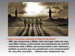 +  Qual é a nossa resposta à Palavra de Deus ? - SIM, nós compramos a Bíblia, está num lugar nobre da casa, mas NÃO a lemos, muito menos nos esforçamos em vivê-la? - Aceitamos toda a Bíblia, sem preconceitos e sem interesses... também os pontos que nos questionam e nos comprometem: Ou, isso Sim, isso Não!...  Batismo sim, Casamento não... 