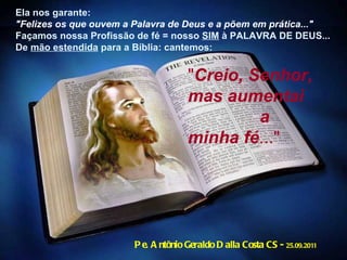 Pe. Antônio Geraldo Dalla Costa CS -  25.09.2011 " Creio, Senhor, mas aumentai  a minha fé ..." Ela nos garante:  "Felizes os que ouvem a Palavra de Deus e a põem em prática..." Façamos nossa Profissão de fé = nosso  SIM  à PALAVRA DE DEUS... De  mão estendida  para a Bíblia: cantemos:   