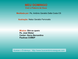 MEU DOMINGO Com a Palavra de Deus Meditada por :  Pe. Antônio Geraldo Dalla Costa CS Ilustração:  Nelso Geraldo Ferronatto Música:  Sim eu quero Pe. José Weber Cantor: Gercy Bernardino Paulinas COMEP Acesse o Endereço:  http://www.buscandonovasaguas.com  