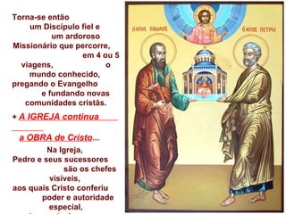 Torna-se então  um Discípulo fiel e  um ardoroso Missionário que percorre,  em 4 ou 5 viagens,  o mundo conhecido,  pregando o Evangelho  e fundando novas comunidades cristãs. +  A IGREJA continua  a OBRA de Cristo ... Na Igreja,  Pedro e seus sucessores  são os chefes visíveis,  aos quais Cristo conferiu  poder e autoridade especial, sendo um sinal  de unidade da comunidade  edificada por Cristo.  