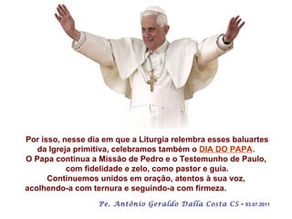 Por isso, nesse dia em que a Liturgia relembra esses baluartes da Igreja primitiva, celebramos também o  DIA DO PAPA .   O Papa continua a Missão de Pedro e o Testemunho de Paulo,  com fidelidade e zelo, como pastor e guia. Continuemos unidos em oração, atentos à sua voz,  acolhendo-a com ternura e seguindo-a com firmeza.   Pe. Antônio Geraldo Dalla Costa CS  -  03.07.2011 