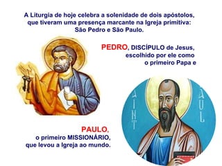 A Liturgia de hoje celebra a solenidade de dois apóstolos, que tiveram uma presença marcante na Igreja primitiva: São Pedro e São Paulo. PAULO ,   o primeiro MISSIONÁRIO, que levou a Igreja ao mundo. PEDRO , DISCÍPULO de Jesus,  escolhido por ele como  o primeiro Papa e 