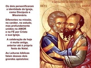 Os dois personificaram a identidade da Igreja, como Discípulo e Missionário. Diferentes na missão, no caráter, no estudo,  mas profundamente unidos no AMOR  e na FÉ por Cristo  e sua Igreja. A celebração de hoje  é muito antiga,  anterior até à própria festa do Natal. As Leituras bíblicas falam desses dois grandes apóstolos: 