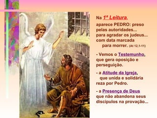 Na   1ª Leitura ,   aparece PEDRO: preso pelas autoridades...  para agradar os judeus... com data marcada  para morrer.  (At 12,1-11) - Vemos o   Testemunho ,   que gera oposição e perseguição. - a   Atitude da Igreja ,   que unida e solidária reza por Pedro.  - a   Presença de Deus   que não abandona seus discípulos na provação... 