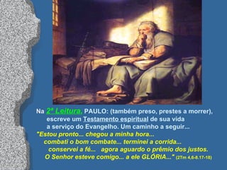 Na  2ª Leitura ,   PAULO: (também preso, prestes a morrer),  escreve um  Testamento espiritual  de sua vida  a serviço do Evangelho. Um caminho a seguir... "Estou pronto... chegou a minha hora...  combati o bom combate... terminei a corrida...  conservei a fé...  agora aguardo o prêmio dos justos. O Senhor esteve comigo... a ele GLÓRIA..."   (2Tm 4,6-8.17-18) 