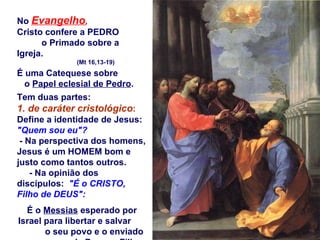 No  Evangelho ,   Cristo confere a PEDRO  o Primado sobre a Igreja.  (Mt 16,13-19)  É uma Catequese sobre  o  Papel eclesial de Pedro .  Tem duas partes: 1. de caráter cristológico :  Define a identidade de Jesus:  "Quem sou eu"?   - Na perspectiva dos homens,  Jesus é um HOMEM bom e justo como tantos outros.  - Na opinião dos discípulos:  "É o CRISTO, Filho de DEUS": É o  Messias  esperado por Israel para libertar e salvar  o seu povo e o enviado  de Deus, o  Filho de Deus .  