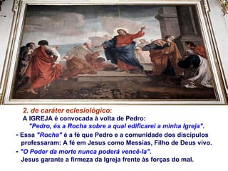 2. de caráter eclesiológico :   A IGREJA é convocada à volta de Pedro:  "Pedro, és a Rocha sobre a qual edificarei a minha Igreja". -  Essa  "Rocha"  é a fé que Pedro e a comunidade dos discípulos  professaram: A fé em Jesus como Messias, Filho de Deus vivo. -   "O Poder da morte nunca poderá vencê-la".   Jesus garante a firmeza da Igreja frente às forças do mal.  