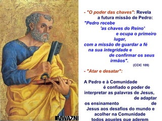 -  "O poder das chaves" :  Revela  a futura missão de Pedro:  "Pedro recebe  'as chaves do Reino'  e ocupa o primeiro lugar,  com a missão de guardar a fé  na sua integridade e  de confirmar os seus irmãos".   (CCIC 109) -  "Atar e desatar":   A Pedro e à Comunidade  é confiado o poder de interpretar as palavras de Jesus,  de adaptar os ensinamento  de Jesus aos desafios do mundo e acolher na Comunidade  todos aqueles que aderem  à proposta de salvação  que Jesus oferece.  