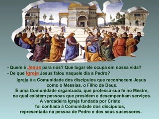 - Quem é  Jesus  para nós? Que lugar ele ocupa em nossa vida?  - De que  Igreja  Jesus falou naquele dia a Pedro? Igreja é a Comunidade dos discípulos que reconhecem Jesus  como o Messias, o Filho de Deus. É uma Comunidade organizada, que professa sua fé no Mestre, na qual existem pessoas que presidem e desempenham serviços. A verdadeira Igreja fundada por Cristo  foi confiada à Comunidade dos discípulos,  representada na pessoa de Pedro e dos seus sucessores. 