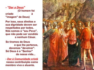 -  " Dar a Deus "   (O homem foi criado  à "imagem" de Deus) Por isso, seus direitos e  sua dignidade devem ser respeitados por todos.  Nós somos o "seu Povo", que não pode ser vendido  a nenhum César. Se tiramos de Deus  o que lhe pertence, devemos "devolver". Só Deus é o "Senhor"  de nossa vida... -  Dar à Comunidade   cristã   nossa contribuição como membro vivo e atuante. 