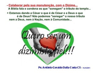 -  Colaborar pela sua manutenção, com o Dízimo... A Bíblia fala e condena os que "sonegam" o tributo do templo... + Estamos dando a César o que é de César e a Deus o que  é de Deus? Não podemos "sonegar" o nosso tributo  nem a Deus, nem à Nação, nem à Comunidade...   Pe. Antônio Geraldo Dalla Costa CS  -  16.10.2011 