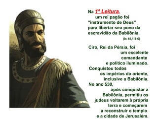Na  1ª Leitura ,   um rei pagão foi "instrumento de Deus"  para libertar seu povo da escravidão da Babilônia.  (Is 45,1.4-6) Ciro, Rei da Pérsia, foi  um excelente comandante  e político iluminado. Conquistou todos  os impérios do oriente, inclusive a Babilônia. No ano 538,  após conquistar a Babilônia, permitiu os judeus voltarem à própria terra e começarem  a reconstruir o templo  e a cidade de Jerusalém. 