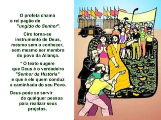 O profeta chama  o rei pagão de  " ungido do Senhor ".  Ciro torna-se  instrumento de Deus, mesmo sem o conhecer,  sem mesmo ser membro do povo da Aliança. * O texto sugere  que Deus é o verdadeiro  "Senhor da História"  e que é ele quem conduz a caminhada do seu Povo. Deus pode se servir  de qualquer pessoa para realizar seus projetos.   