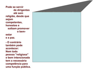 Pode se servir  de dirigentes  até sem religião, desde que sejam  competentes, honestos e  saibam promover  o bem-estar  e a paz.  - O contrário também pode acontecer:  Nem toda  pessoa "religiosa"  e bem intencionada tem a necessária competência para uma função pública. 