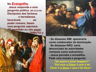 No  Evangelho ,   Jesus responde a uma pergunta política.  (Mt 22,34-40) Discípulos dos fariseus  e herodianos, favoráveis  ao poder romano, fazem  uma pergunta capciosa:  "É permitido ou não  pagar   o TRIBUTO a César?"   - Se dissesse SIM: apareceria como colaborador da dominação. Se dissesse NÃO: seria denunciado às autoridades romanas como subversivo. - Jesus percebe a armadilha.  Pede uma moeda e pergunta:  "De quem é essa imagem?" "Dai pois  a César  o que é de César e  a Deus  o que é de D eus". 
