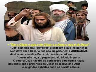+  " Dar a César o que é de César e a Deus o que é de Deus " : "Dar" significa aqui " devolver " a cada um o que lhe pertence. Não deve dar a César o que não lhe pertence: a ADORAÇÃO,  devida unicamente a Deus (não aos imperadores...). * Jesus não nega o pagamento do tributo imperial. O amor a Deus não tira as obrigações para com a nação. Mas questiona a pretensão de César de se nivelar a Deus  e exigir dos súbditos culto só devido a Deus.  