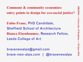 Commons & community economies:
entry points to design for eco-social justice?
Fabio Franz, PhD Candidate,
Sheffield School of Architecture
Bianca Elzenbaumer, Research Fellow,
Leeds College of Art
bravenewalps@gmail.com
brave-new-alps.com | @bravenewalps
DRS2016—UniversityofBrighton—29June2016
 