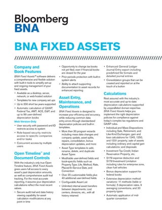 BNA FIXED ASSETS
///////////////////////////////////////////////////////////////////////
Company and
Book Features
BNA Fixed Assets™ software delivers
a comprehensive and flexible solution
with built-in tools to simplify set-up
and ongoing management of your
fixed assets.
•	 Available as a desktop, server,
network, or web-hosted solution
•	 Templates for new company set ups
•	 Up to 200 short tax years supported
•	 Automatic calculation of GAAP,
Federal Tax, AMT, ACE, E&P, and
up to 99 user-defined
depreciation books
Web Version Only
•	 User security with password and ID
restricts access to system
•	 Role-based security restricts
access to specific companies
and/or tasks
•	 Concurrent access by multiple
users
Open Timeline™
and
Document Controls
With the industry’s only true Open
Timeline feature, BNA Fixed Assets
gives users full access to every
asset’s past depreciation amounts,
as well as comprehensive audit trail
tracking. For the most accurate
reporting, it assures your depreciation
calculations reflect the most recent
values.
•	 Secure audit trail and data history
viewing capability for asset
calculation modifications at any
point in time
•	 Opportunity to change tax books
not yet filed, even if financial books
are closed for the year
•	 Prior periods protection with built-in
system alerts
•	 Ability to attach supporting
documentation to asset records for
enhanced reporting
Asset Entry,
Maintenance, and
Operations
BNA Fixed Assets is designed to
increase your efficiency and accuracy,
while reducing common data
entry errors through standardized
depreciation policies and built-in
templates.
•	 More than 30 program wizards
including mass data changes and
company update, asset splits,
repairs, consolidation, bonus
depreciation updates, and more
•	 Asset Type templates to add,
rename, delete, and duplicate
Asset Types
•	 Modifiable user-defined fields and
book-specific fields such as
Property Type, Life, Method, Rate,
Placed-In-Service Date, and
Convention
•	 Over 20 customizable fields plus
40 additional user-defined fields
•	 Configurable Asset List
•	 Unlimited internal asset transfers
between departments, cost
centers, divisions, etc., with all
history retained
•	 Enhanced General Ledger
Journal Entry export including
predefined file formats and
detailed journal entries
•	 Consolidation groups that can be
created and reported on at the
touch of a button
Calculations
Rest assured with the industry’s
most accurate and up-to-date
depreciation calculations supported
by unparalleled domain expertise.
BNA Fixed Assets helps you
implement the right depreciation
policies for compliance against
today’s complex tax regulations and
GAAP rules.
•	 Individual and Mass Dispositions
including Sale, Retirement, and
Like-Kind Exchanges; gain and
loss calculations for 1245, 1250,
and 1231 property; sale of assets
including ordinary and capital gain
calculations; and disposals
•	 Investment Tax Credit, Indian
Reservation Property, etc.
•	 S179 expense deduction and
S179 Investment Limitation
including rules for enterprise zone,
clean fuel vehicles
•	 Bonus depreciation support for
federal books
•	 Extensive depreciation method
variations: 11 methods (table or
formula), 5 depreciation rates, 9
averaging conventions, and 20
property types
•	 Automatic application of mid-
quarter convention
 