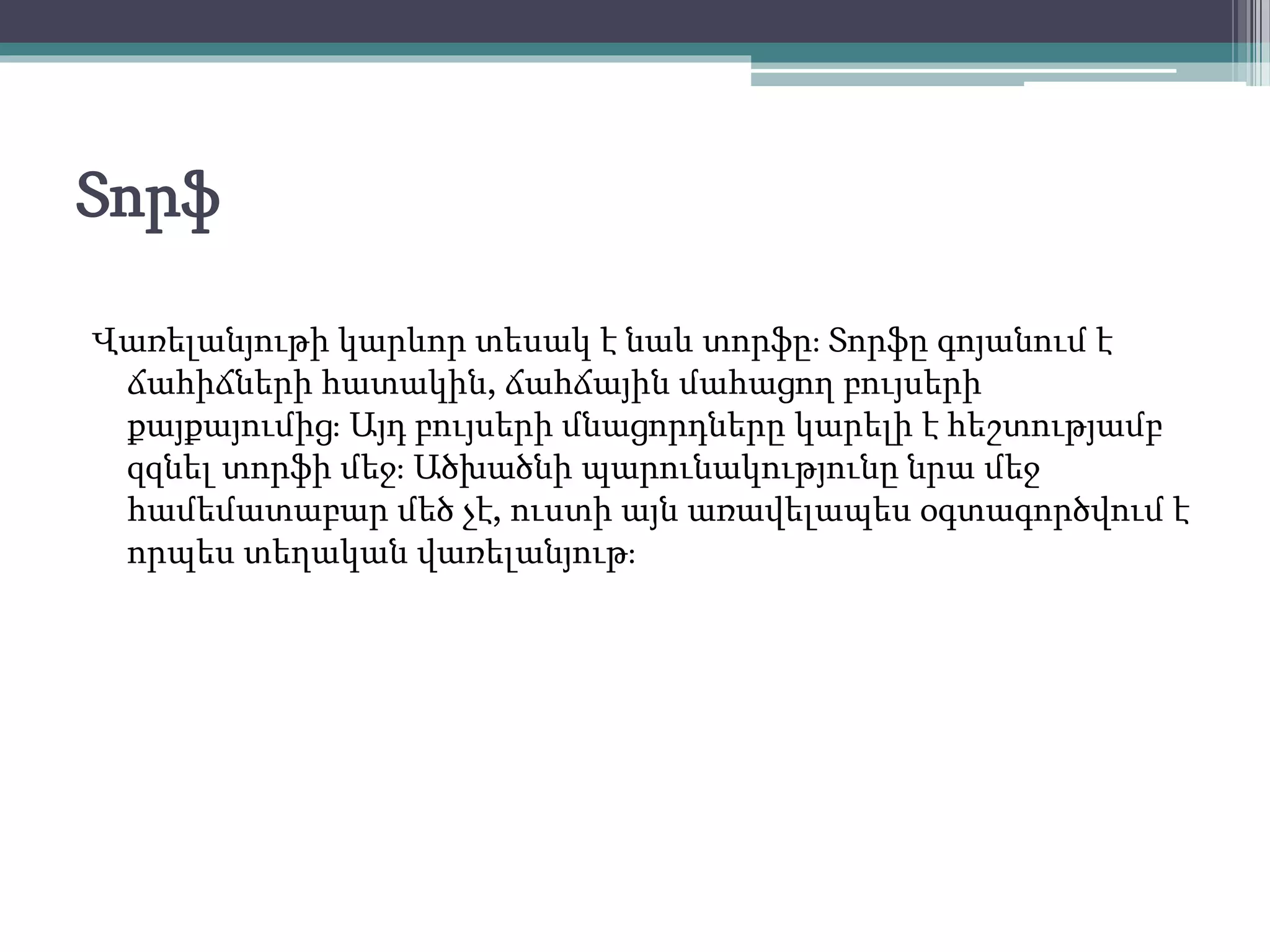 Տորֆ
Վառելանյութի կարևոր տեսակ է նաև տորֆը։ Տորֆը գոյանում է
ճահիճների հատակին, ճահճային մահացող բույսերի
քայքայումից։ Այդ բույսերի մնացորդները կարելի է հեշտությամբ
զզնել տորֆի մեջ։ Ածխածնի պարունակությունը նրա մեջ
համեմատաբար մեծ չէ, ուստի այն առավելապես օգտագործվում է
որպես տեղական վառելանյութ։
 