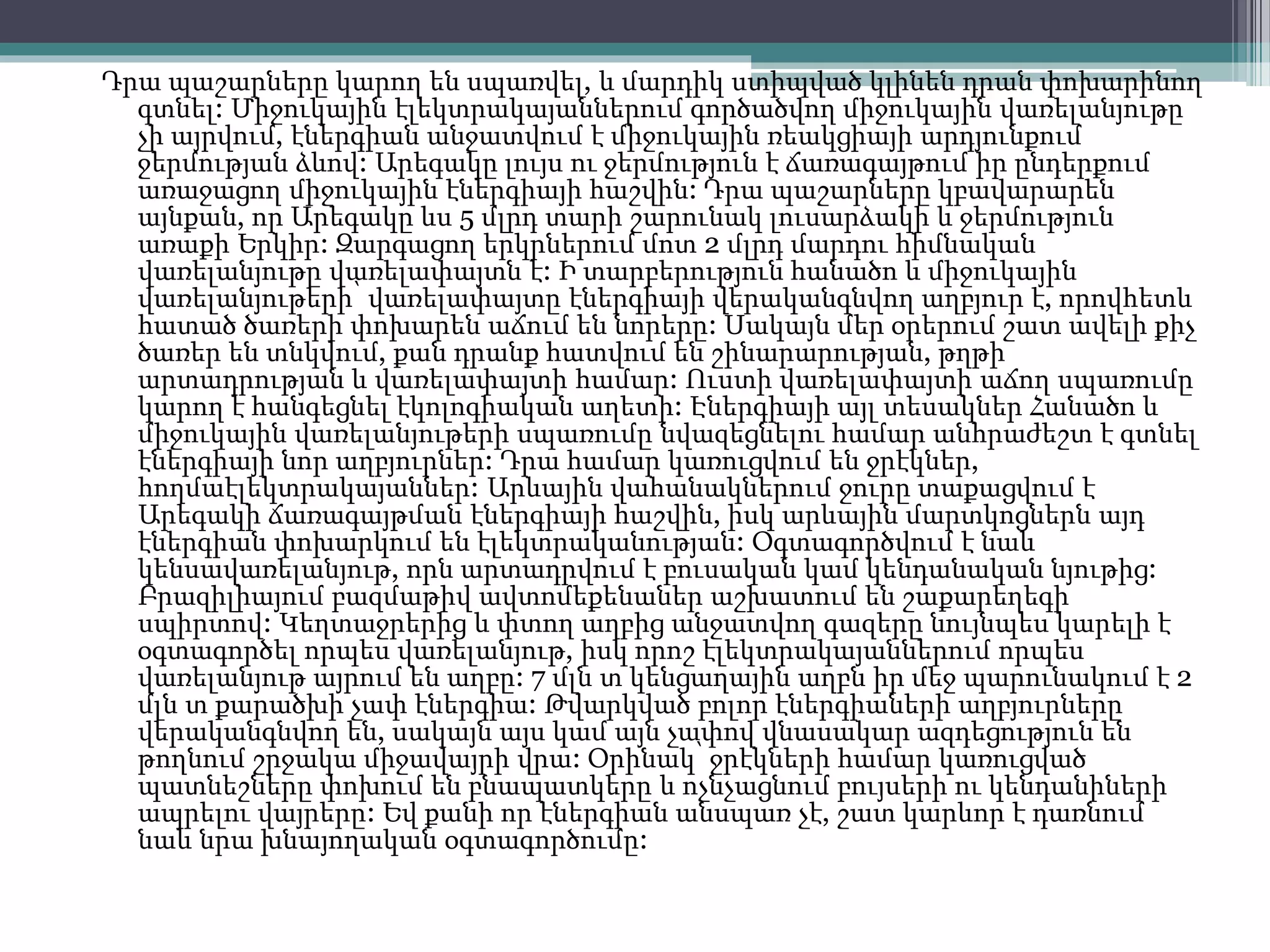 Դրա պաշարները կարող են սպառվել, և մարդիկ ստիպված կլինեն դրան փոխարինող
գտնել: Միջուկային էլեկտրակայաններում գործածվող միջուկային վառելանյութը
չի այրվում, էներգիան անջատվում է միջուկային ռեակցիայի արդյունքում
ջերմության ձևով: Արեգակը լույս ու ջերմություն է ճառագայթում իր ընդերքում
առաջացող միջուկային էներգիայի հաշվին: Դրա պաշարները կբավարարեն
այնքան, որ Արեգակը ևս 5 մլրդ տարի շարունակ լուսարձակի և ջերմություն
առաքի Երկիր: Զարգացող երկրներում մոտ 2 մլրդ մարդու հիմնական
վառելանյութը վառելափայտն է: Ի տարբերություն հանածո և միջուկային
վառելանյութերի՝ վառելափայտը էներգիայի վերականգնվող աղբյուր է, որովհետև
հատած ծառերի փոխարեն աճում են նորերը: Սակայն մեր օրերում շատ ավելի քիչ
ծառեր են տնկվում, քան դրանք հատվում են շինարարության, թղթի
արտադրության և վառելափայտի համար: Ուստի վառելափայտի աճող սպառումը
կարող է հանգեցնել էկոլոգիական աղետի: Էներգիայի այլ տեսակներ Հանածո և
միջուկային վառելանյութերի սպառումը նվազեցնելու համար անհրաժեշտ է գտնել
էներգիայի նոր աղբյուրներ: Դրա համար կառուցվում են ջրէկներ,
հողմաէլեկտրակայաններ: Արևային վահանակներում ջուրը տաքացվում է
Արեգակի ճառագայթման էներգիայի հաշվին, իսկ արևային մարտկոցներն այդ
էներգիան փոխարկում են էլեկտրականության: Օգտագործվում է նաև
կենսավառելանյութ, որն արտադրվում է բուսական կամ կենդանական նյութից:
Բրազիլիայում բազմաթիվ ավտոմեքենաներ աշխատում են շաքարեղեգի
սպիրտով: Կեղտաջրերից և փտող աղբից անջատվող գազերը նույնպես կարելի է
օգտագործել որպես վառելանյութ, իսկ որոշ էլեկտրակայաններում որպես
վառելանյութ այրում են աղբը: 7 մլն տ կենցաղային աղբն իր մեջ պարունակում է 2
մլն տ քարածխի չափ էներգիա: Թվարկված բոլոր էներգիաների աղբյուրները
վերականգնվող են, սակայն այս կամ այն չափով վնասակար ազդեցություն են
թողնում շրջակա միջավայրի վրա: Օրինակ՝ ջրէկների համար կառուցված
պատնեշները փոխում են բնապատկերը և ոչնչացնում բույսերի ու կենդանիների
ապրելու վայրերը: Եվ քանի որ էներգիան անսպառ չէ, շատ կարևոր է դառնում
նաև նրա խնայողական օգտագործումը:
 