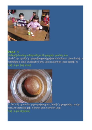 Փորձ 4
Ա.Փորձի համար անհրաժեշտ են քացախ, բաժակ, ձու
 Ձուն 7 օր պահի´ր քացախաջրով լցված բաժակում: Հետո հանի´ր
բաժակից և մութ սենյակում նրա վրա լապտերի լույս պահի´ր:
Գրի´ր, թե ինչ եղավ:




Բ. Ձուն մի օր պահի´ր քացախաջրում, հանի´ր քացախից , փոքր
բարձրությունից գցի´ր թասի կամ սեղանի վար:
Գրի´ր, թե ինչեղավ:
 