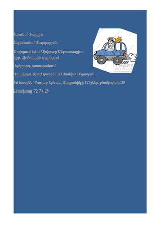 Անունս`Սարգիս

Ազգանունս`Մարգարյան

Սովորում եմ <<Մխիթար Սեբաստացի>>
կրթ. Հիմնական դպրոցում

Երկրորդ դասարանում

Դասվարս (կամ դասղեկս) Անահիտ Աղասյան

Իմ հասցեն`Քաղաք Երևան, Անդրանիկի 127շենք, բնակարան 30

Հեռախոսը`72-74-25
 