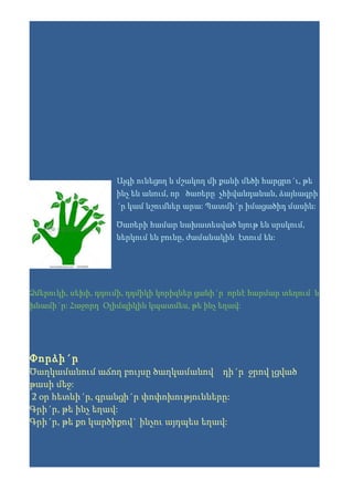 Այգի ունեցող և մշակող մի քանի մեծի հարցրո´ւ, թե
                    ինչ են անում, որ ծառերը չհիվանդանան, ձայնագրի
                    ´ր կամ նշումներ արա: Պատմի´ր իմացածիդ մասին:

                    Ծառերի համար նախատեսված նյութ են սրսկում,
                    ներկում են բունը, ժամանակին էտում են:




Ձմերուկի, սեխի, դդումի, դդմիկի կորիզներ ցանի´ր որևէ հարմար տեղում և
խնամի´ր: Հաջորդ Օլիմպիկին կպատմես, թե ինչ եղավ:




Փորձի´ր
Ծաղկամանում աճող բույսը ծաղկամանով դի´ր ջրով լցված
թասի մեջ:
2 օր հետևի´ր, գրանցի´ր փոփոխությունները:
Գրի´ր, թե ինչ եղավ:
Գրի´ր, թե քո կարծիքով` ինչու այդպես եղավ:
 