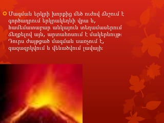  Մագման երկրի խորքից մեծ ուժով ճնշում է
գործադրում երկրակեղևի վրա և,
համեմատաբար անկայուն տեղամասերում
ճեղքելով այն, արտահոսում է մակերևույթֈ
Դուրս ժայթքած մագման սառչում է,
գազազրկվում և վեևածվում լավայիֈ

 