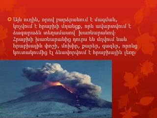  Այն ուղին, որով բարձրանում է մագման,
կոչվում է հրաբխի մղանցք, որն ավարտվում է
ձագարաձև տեղամասով՝ խառնարանովֈ
Հրաբխի խառնարանից դուրս են մղվում նաև
հրաբխային փոշի, մոխիր, քարեր, գազեր, որոնց
կուտակումից էլ ձևավորվում է հրաբխային լեռըֈ

 